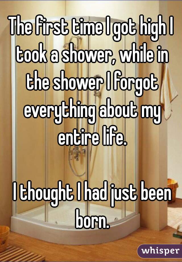 The first time I got high I took a shower, while in the shower I forgot everything about my entire life.

 I thought I had just been born.