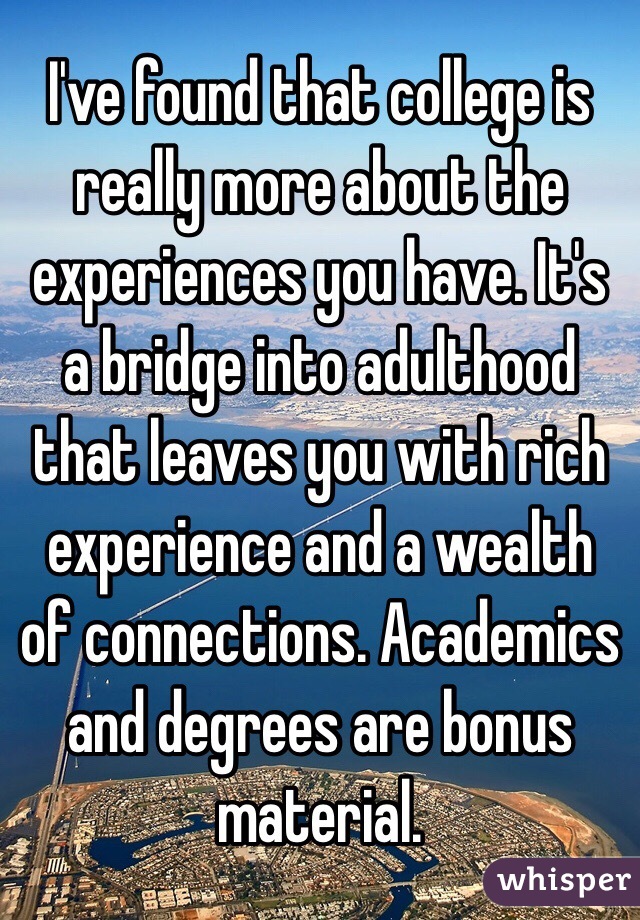 I've found that college is really more about the experiences you have. It's a bridge into adulthood that leaves you with rich experience and a wealth of connections. Academics and degrees are bonus material. 