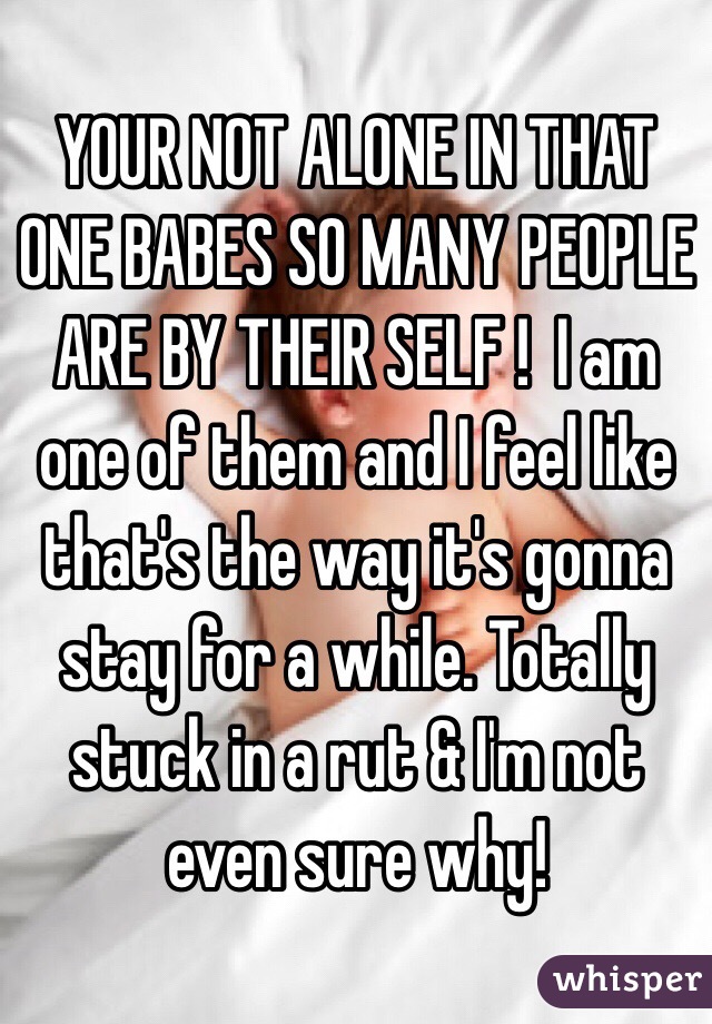 YOUR NOT ALONE IN THAT ONE BABES SO MANY PEOPLE ARE BY THEIR SELF !  I am one of them and I feel like that's the way it's gonna stay for a while. Totally stuck in a rut & I'm not even sure why!