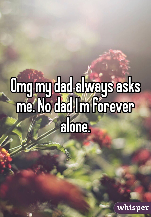 Omg my dad always asks me. No dad I'm forever alone.