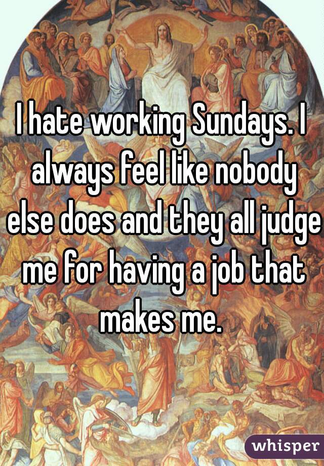 I hate working Sundays. I always feel like nobody else does and they all judge me for having a job that makes me. 