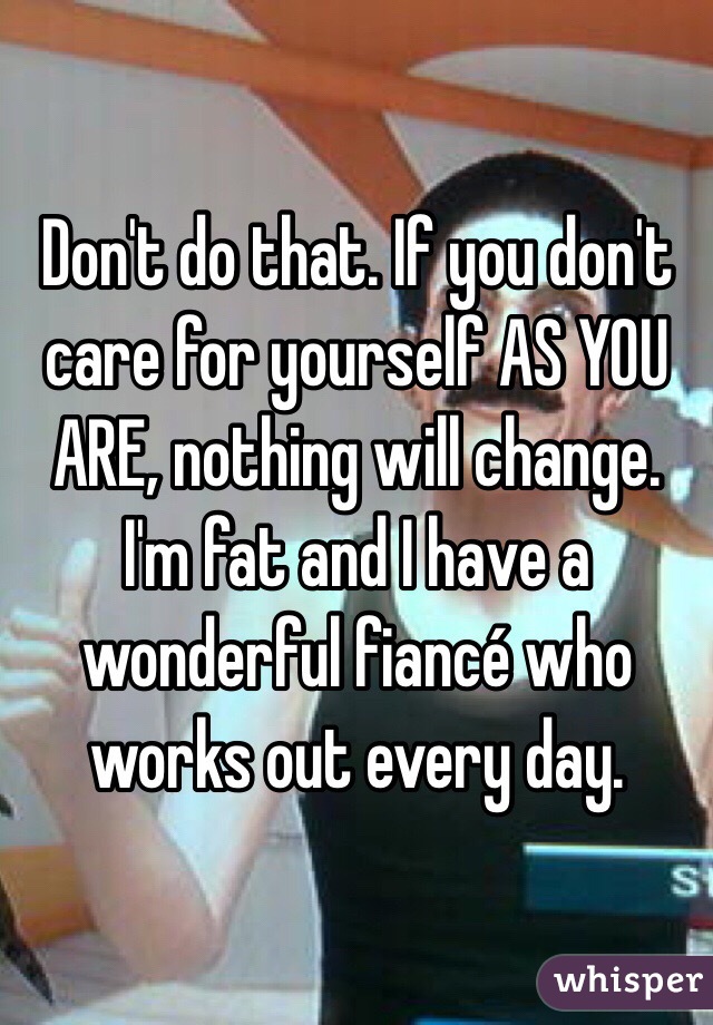 Don't do that. If you don't care for yourself AS YOU ARE, nothing will change. I'm fat and I have a wonderful fiancé who works out every day. 