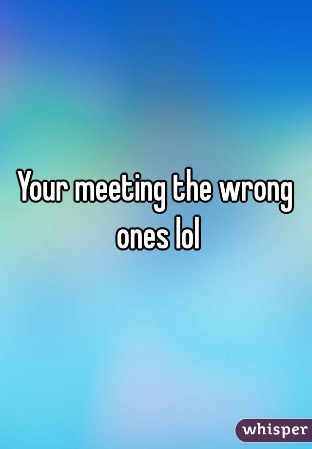 Your meeting the wrong ones lol