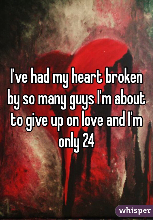 I've had my heart broken by so many guys I'm about to give up on love and I'm only 24