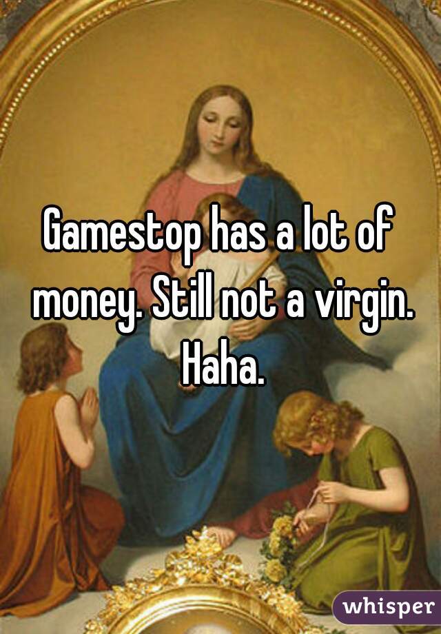 Gamestop has a lot of money. Still not a virgin. Haha.
