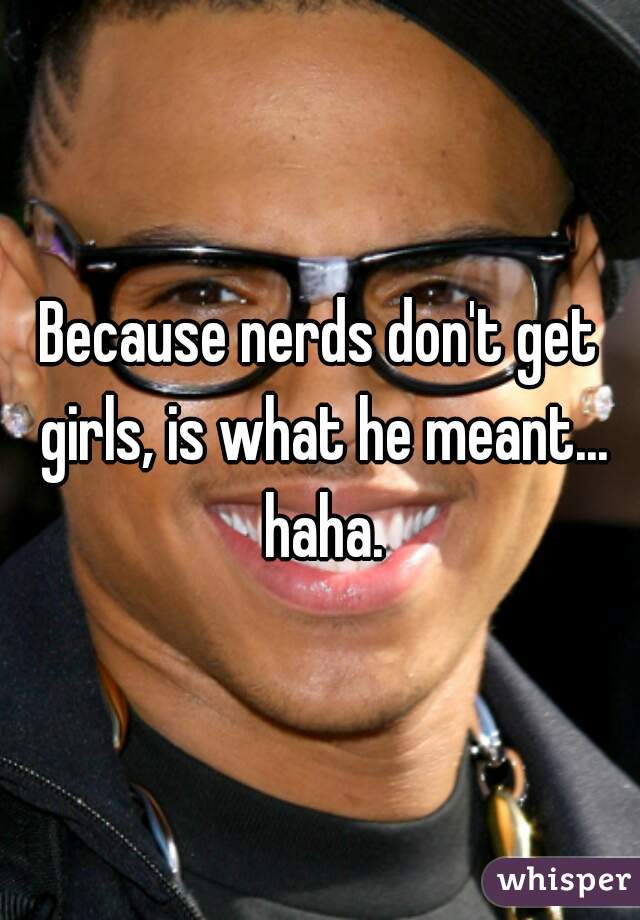 Because nerds don't get girls, is what he meant... haha.