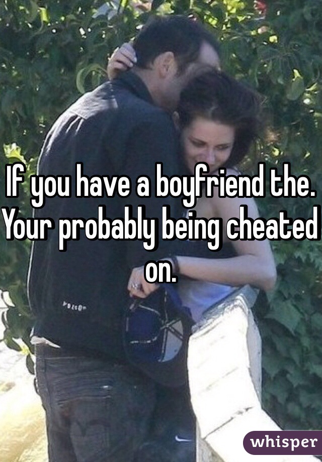 If you have a boyfriend the. Your probably being cheated on.