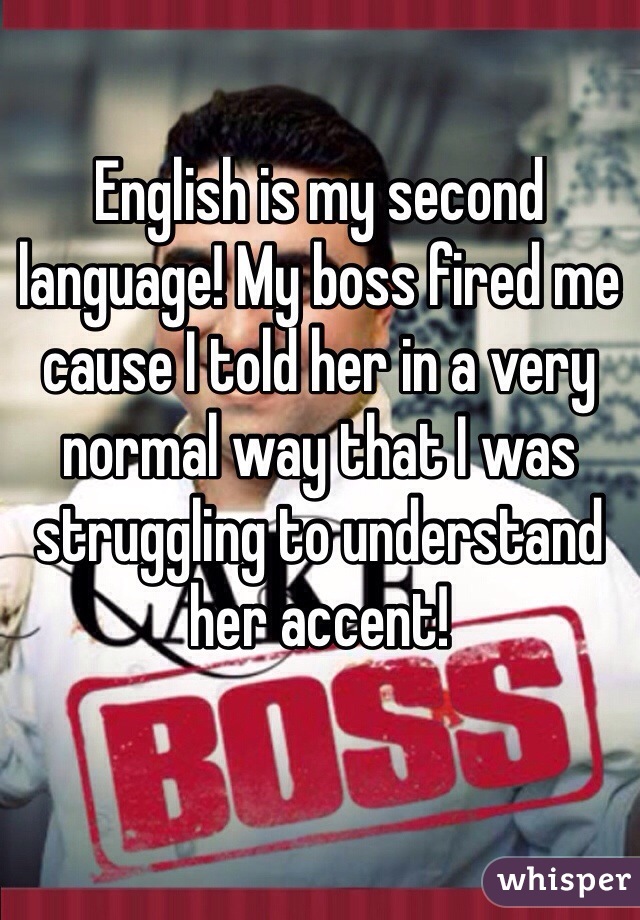 English is my second language! My boss fired me cause I told her in a very normal way that I was struggling to understand her accent! 

