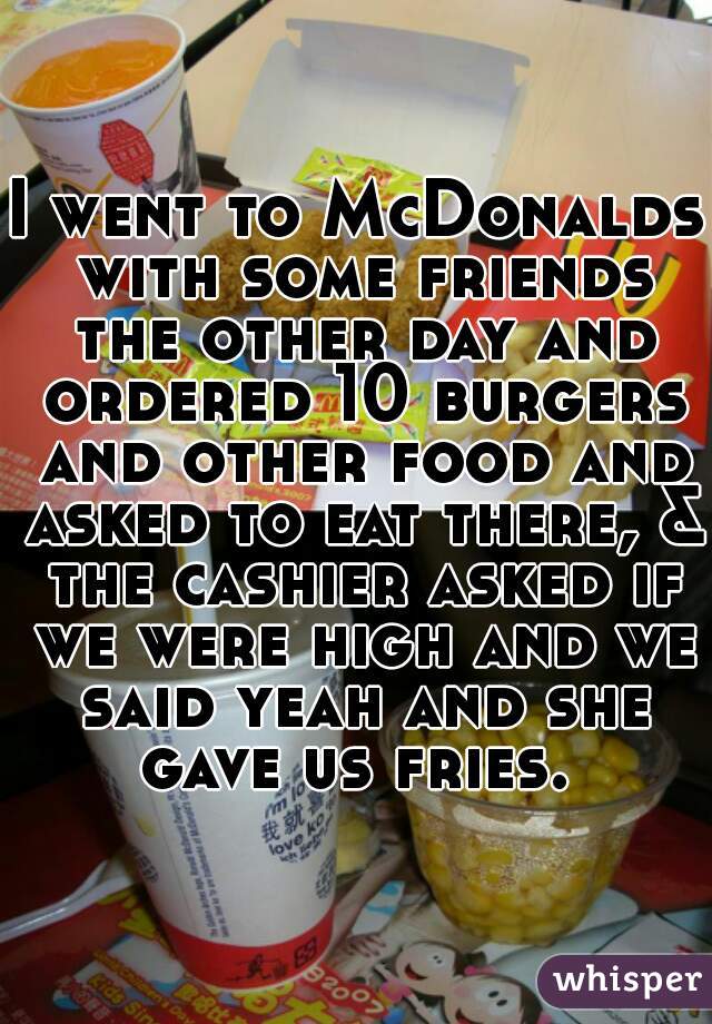 I went to McDonalds with some friends the other day and ordered 10 burgers and other food and asked to eat there, & the cashier asked if we were high and we said yeah and she gave us fries. 