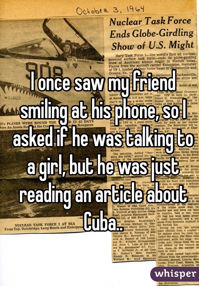 I once saw my friend smiling at his phone, so I asked if he was talking to a girl, but he was just reading an article about Cuba.. 