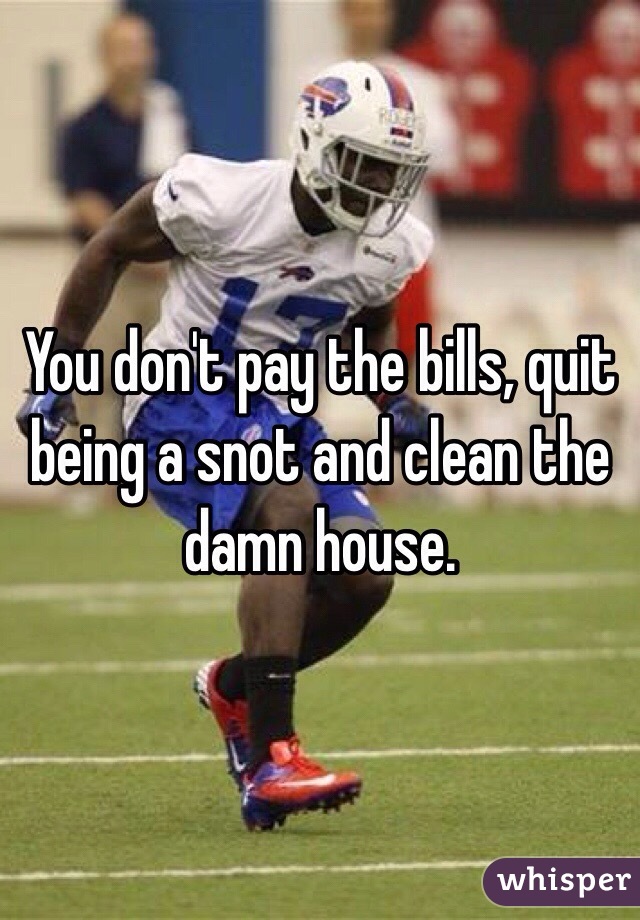 You don't pay the bills, quit being a snot and clean the damn house.