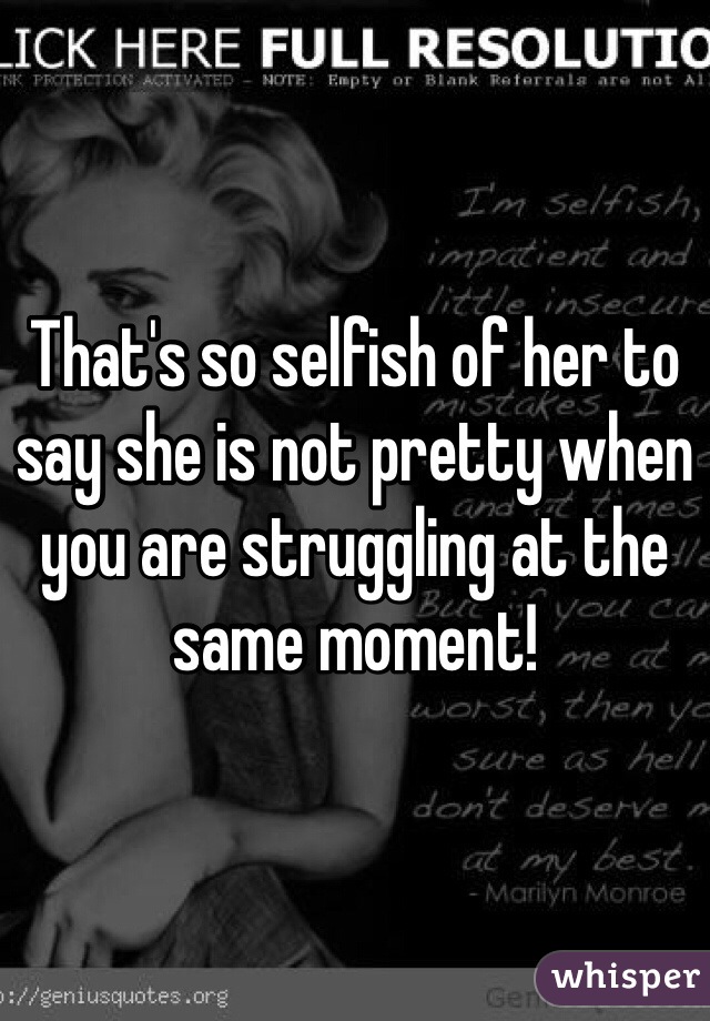 That's so selfish of her to say she is not pretty when you are struggling at the same moment!