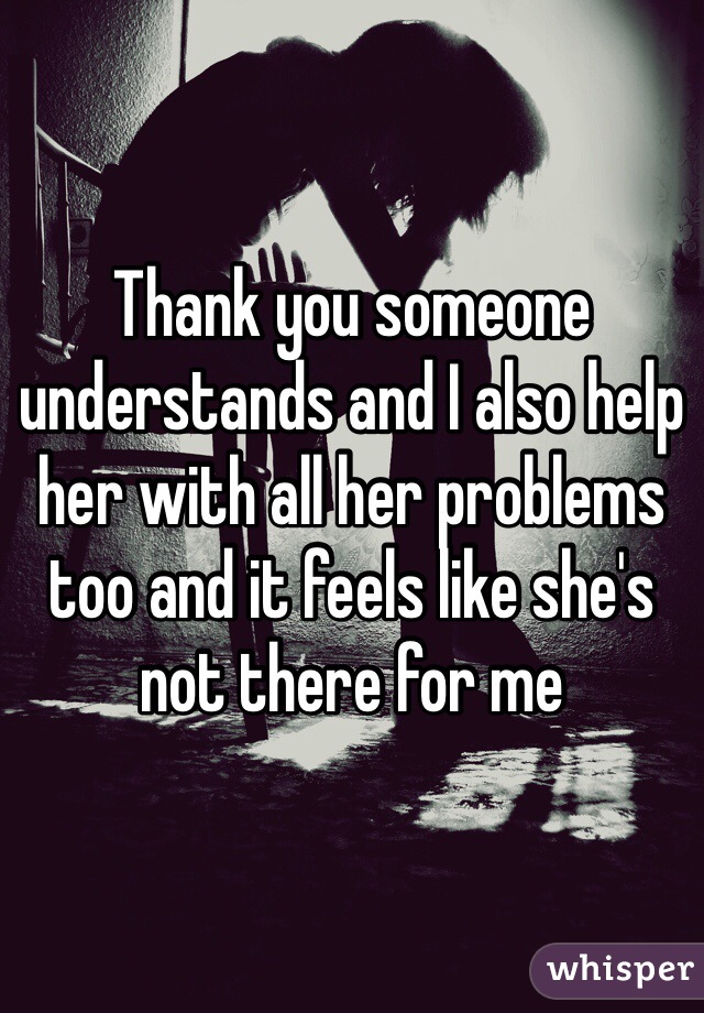 Thank you someone understands and I also help her with all her problems too and it feels like she's not there for me 