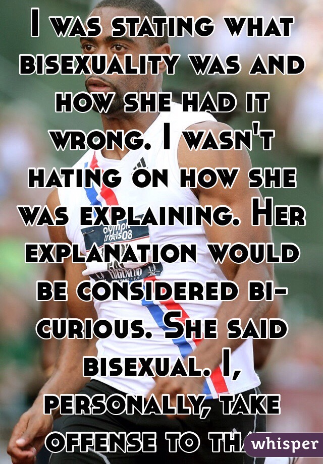 I was stating what bisexuality was and how she had it wrong. I wasn't hating on how she was explaining. Her explanation would be considered bi-curious. She said bisexual. I, personally, take offense to that. 