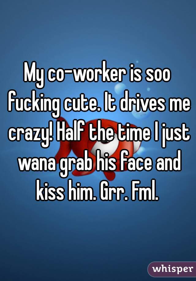 My co-worker is soo fucking cute. It drives me crazy! Half the time I just wana grab his face and kiss him. Grr. Fml. 