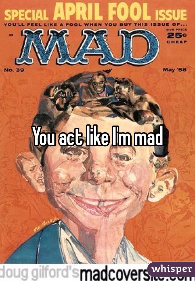 You act like I'm mad