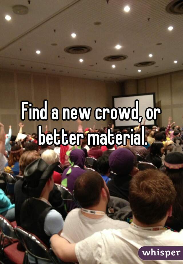 Find a new crowd, or better material.