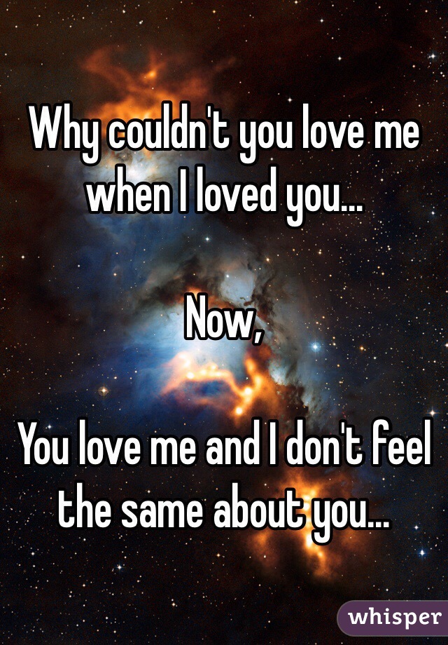 Why couldn't you love me when I loved you...

Now,

You love me and I don't feel the same about you...