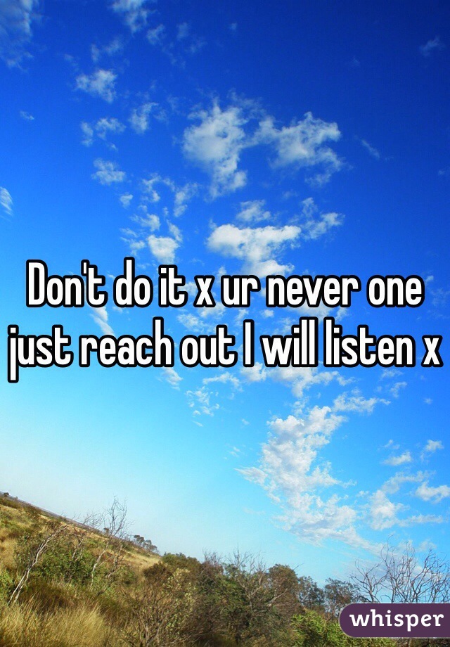 Don't do it x ur never one just reach out I will listen x