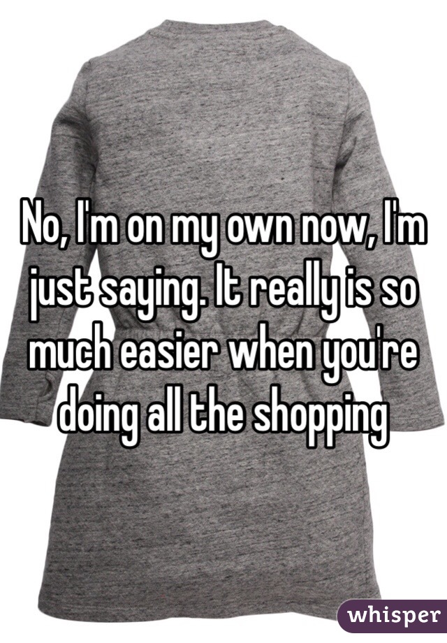 No, I'm on my own now, I'm just saying. It really is so much easier when you're doing all the shopping 