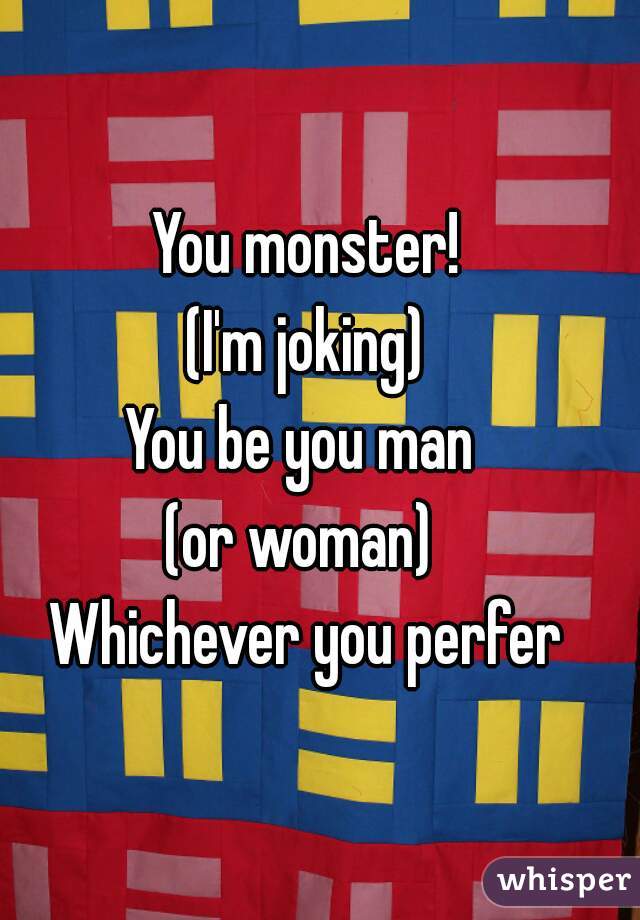 You monster!
(I'm joking)
You be you man 
(or woman) 
Whichever you perfer