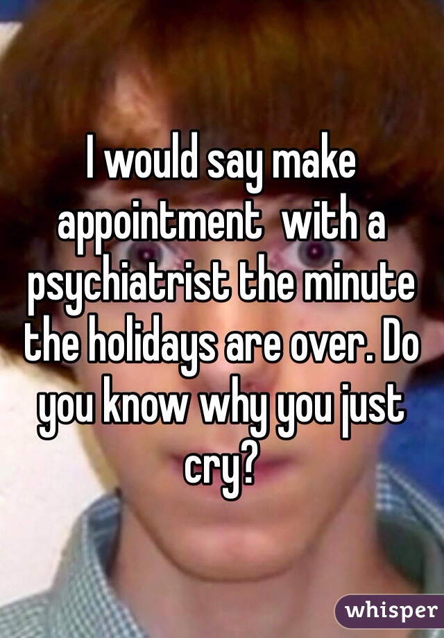 I would say make appointment  with a psychiatrist the minute the holidays are over. Do you know why you just cry? 