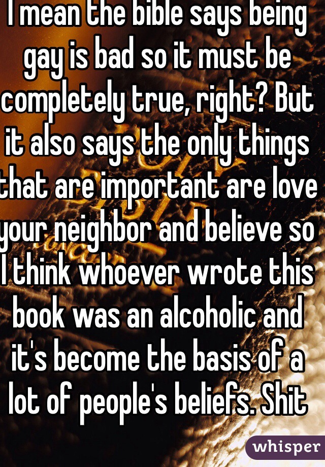 I mean the bible says being gay is bad so it must be completely true, right? But it also says the only things that are important are love your neighbor and believe so I think whoever wrote this book was an alcoholic and it's become the basis of a lot of people's beliefs. Shit