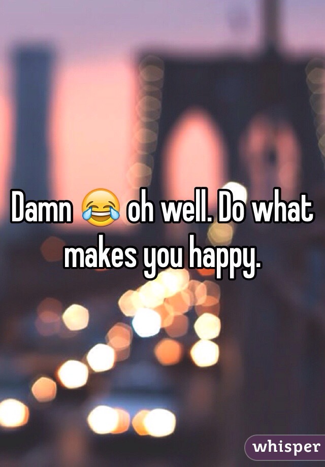 Damn 😂 oh well. Do what makes you happy.