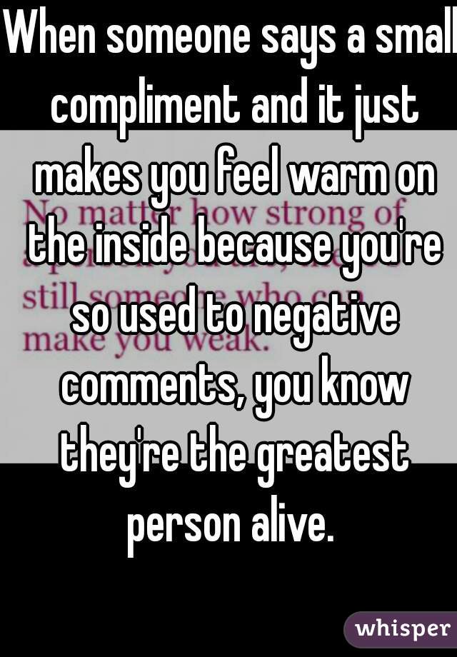 When someone says a small compliment and it just makes you feel warm on the inside because you're so used to negative comments, you know they're the greatest person alive. 
