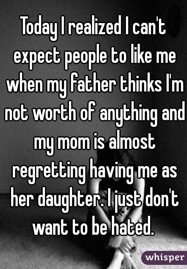 Today I realized I can't expect people to like me when my father thinks I'm not worth of anything and my mom is almost regretting having me as her daughter. I just don't want to be hated. 