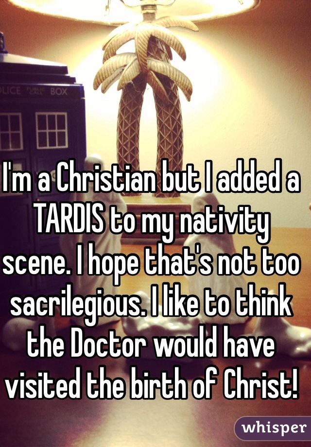 I'm a Christian but I added a TARDIS to my nativity scene. I hope that's not too sacrilegious. I like to think the Doctor would have visited the birth of Christ!