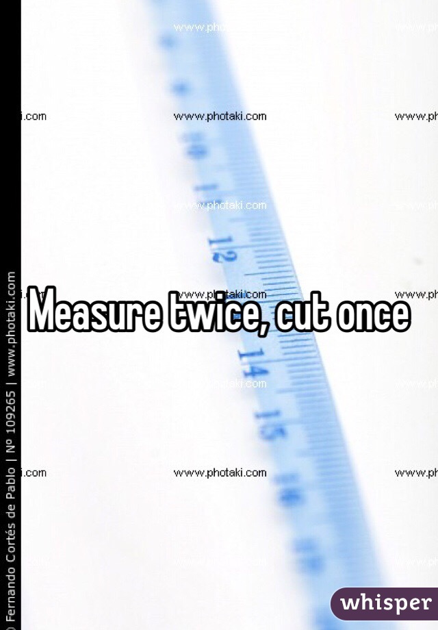 Measure twice, cut once 