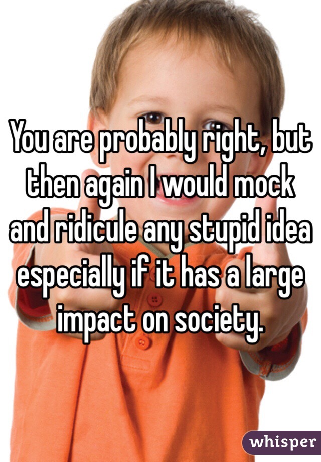 You are probably right, but then again I would mock and ridicule any stupid idea especially if it has a large impact on society.