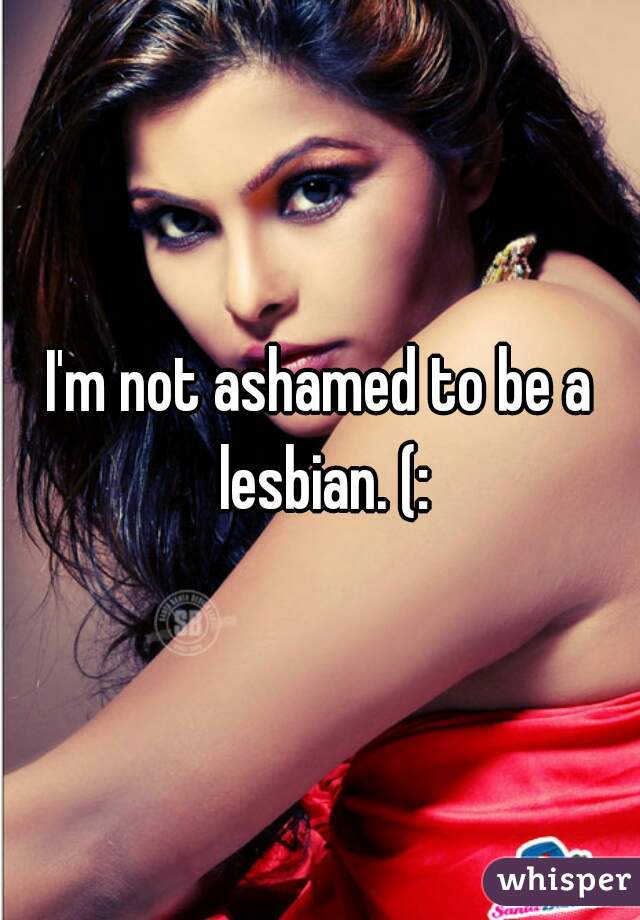 I'm not ashamed to be a lesbian. (: