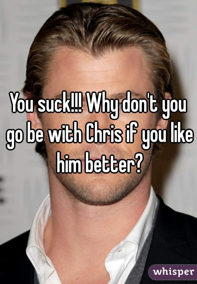 You suck!!! Why don't you go be with Chris if you like him better?