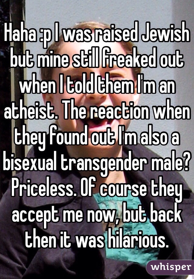 Haha :p I was raised Jewish but mine still freaked out when I told them I'm an atheist. The reaction when they found out I'm also a bisexual transgender male? Priceless. Of course they accept me now, but back then it was hilarious. 