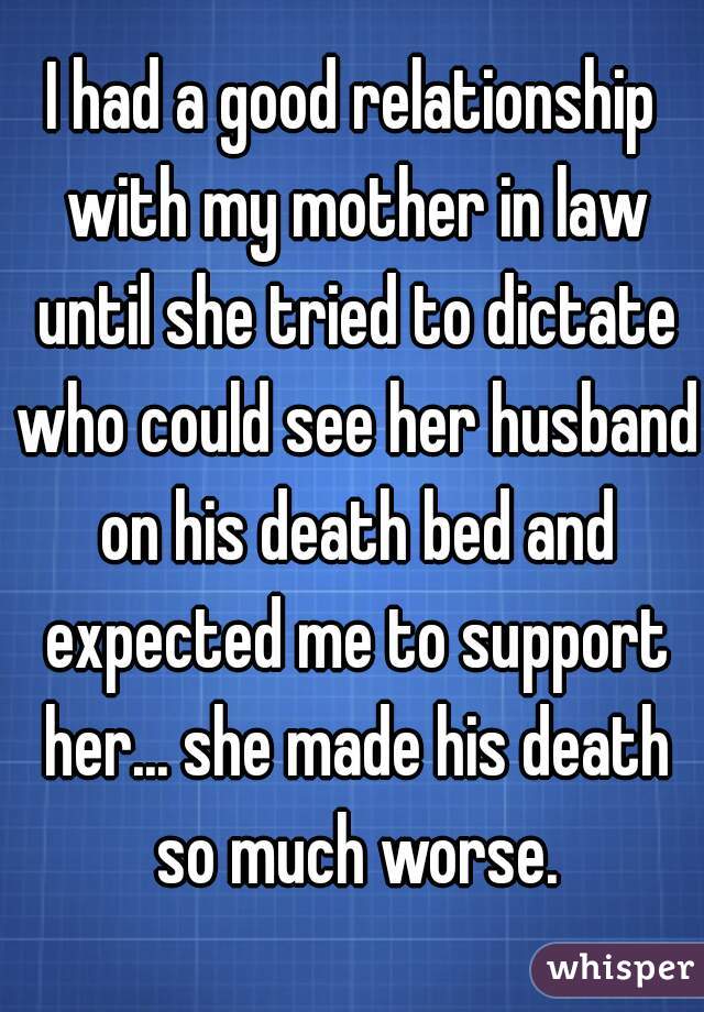 I had a good relationship with my mother in law until she tried to dictate who could see her husband on his death bed and expected me to support her... she made his death so much worse.