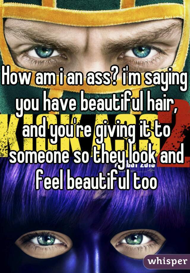 How am i an ass? i'm saying you have beautiful hair, and you're giving it to someone so they look and feel beautiful too