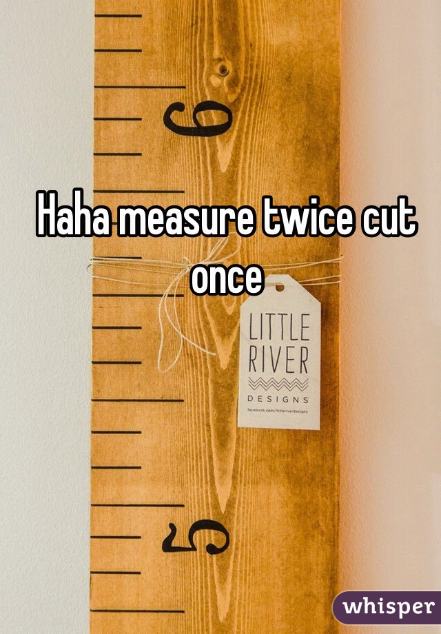 Haha measure twice cut once