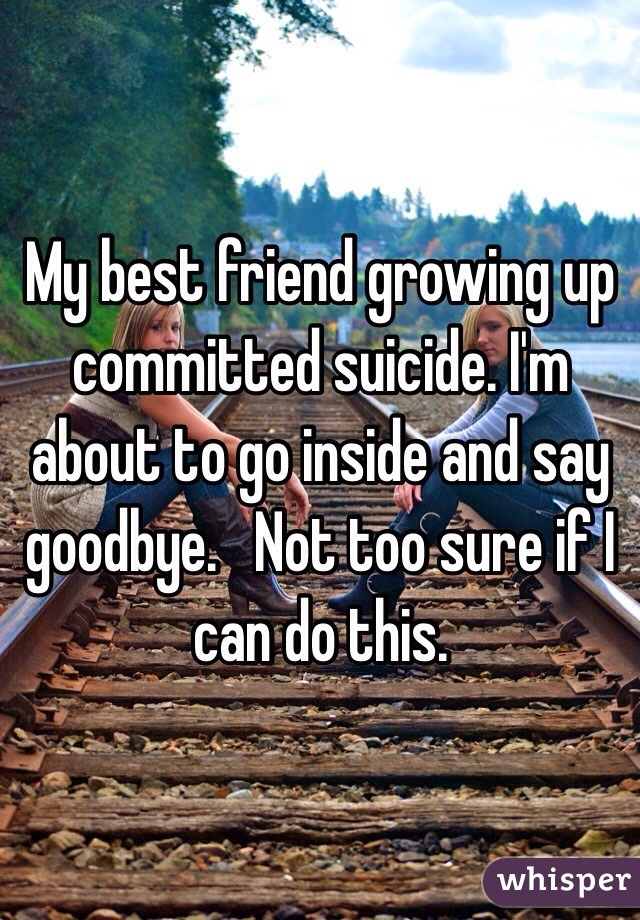 My best friend growing up committed suicide. I'm about to go inside and say goodbye.   Not too sure if I can do this.