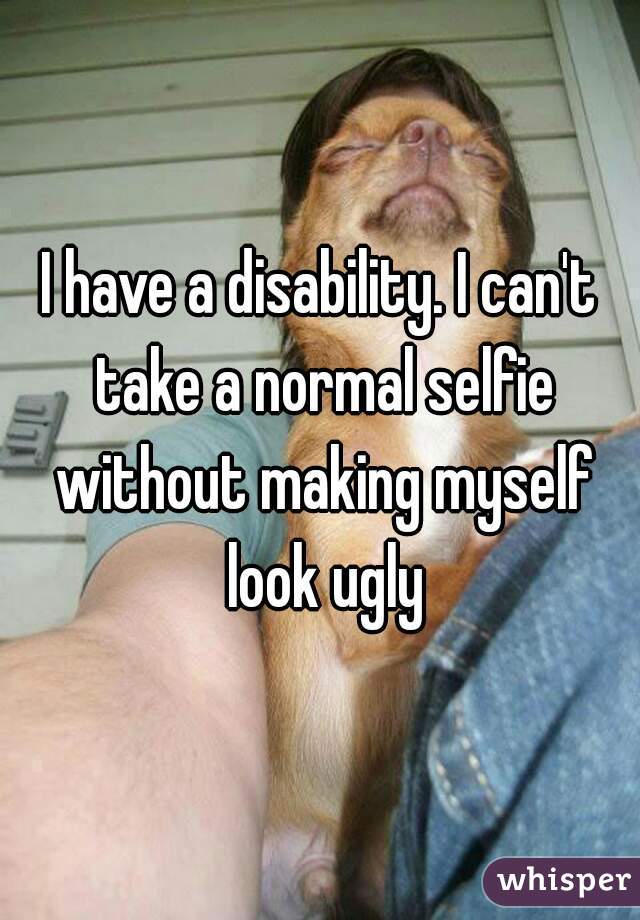 I have a disability. I can't take a normal selfie without making myself look ugly