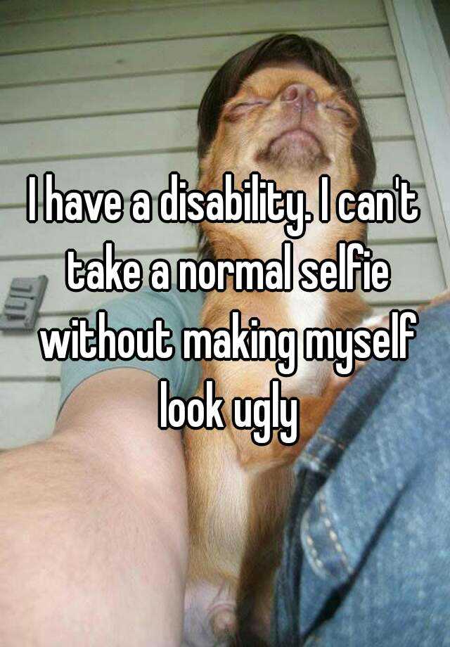 I have a disability. I can't take a normal selfie without making myself look ugly