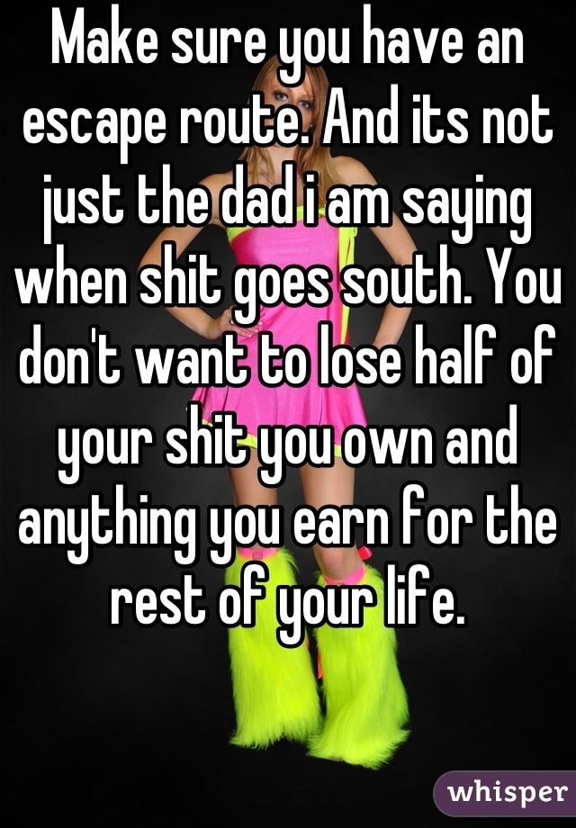 Make sure you have an escape route. And its not just the dad i am saying when shit goes south. You don't want to lose half of your shit you own and anything you earn for the rest of your life.