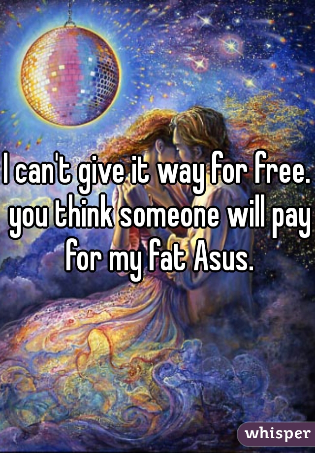 I can't give it way for free. you think someone will pay for my fat Asus.