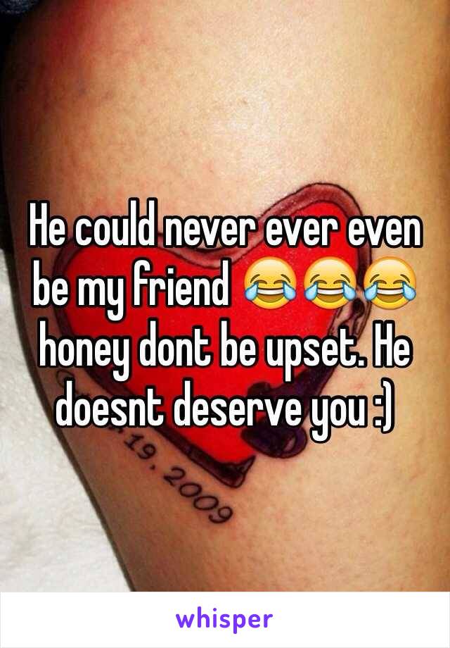 He could never ever even be my friend 😂😂😂 honey dont be upset. He doesnt deserve you :)