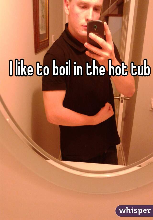 I like to boil in the hot tub
