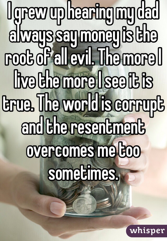I grew up hearing my dad always say money is the root of all evil. The more I live the more I see it is true. The world is corrupt and the resentment overcomes me too sometimes. 