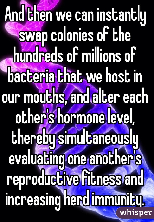 And then we can instantly swap colonies of the hundreds of millions of bacteria that we host in our mouths, and alter each other's hormone level, thereby simultaneously evaluating one another's reproductive fitness and increasing herd immunity. 