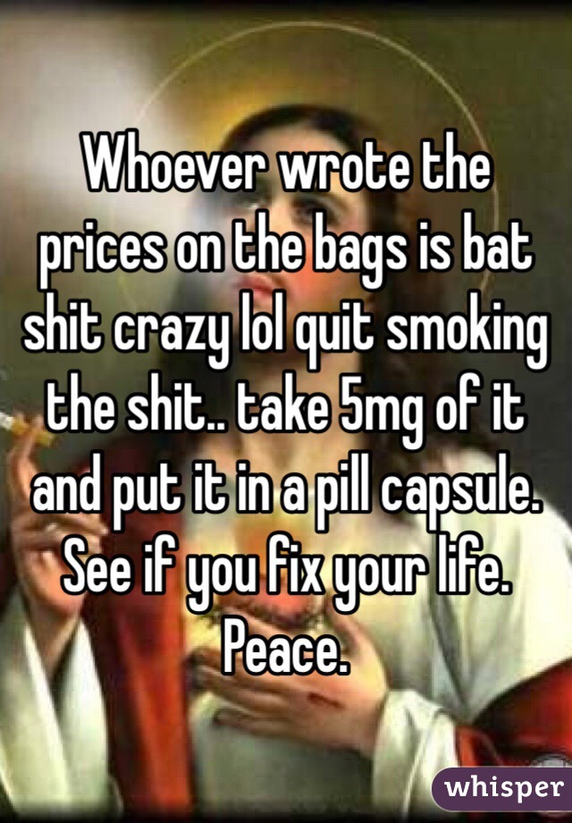 Whoever wrote the prices on the bags is bat shit crazy lol quit smoking the shit.. take 5mg of it and put it in a pill capsule.  See if you fix your life.  Peace.