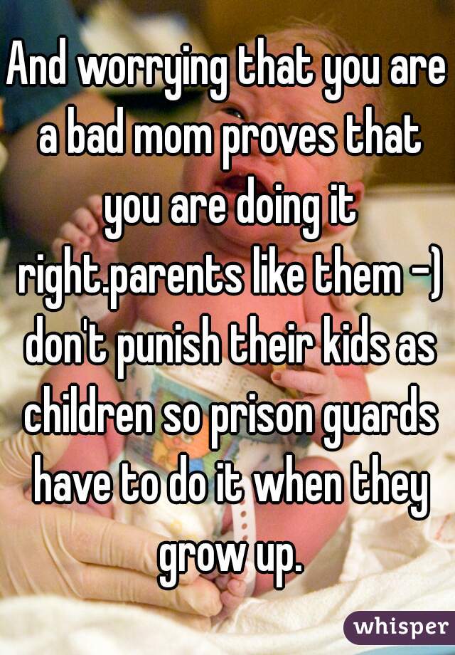 And worrying that you are a bad mom proves that you are doing it right.parents like them -) don't punish their kids as children so prison guards have to do it when they grow up.